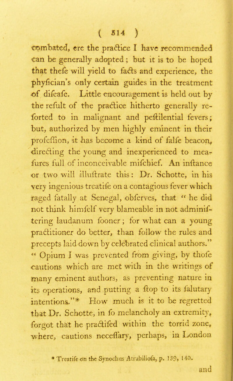 can be generally adopted; but it is to be hoped that thefe will yield to facts and experience, the phyfician's only certain guides in the treatment -of difeafe. Little encouragement is held out by the remit of the practice hitherto generally re- forted to in malignant and peftilential fevers; but, authorized by men highly eminent in their profeffion, it has become a kind of falfe beacon., directing the young and inexperienced to mca- fures full of inconceivable mifchief. An inftance or two will illullrate this: Dr. Schotte, in his very ingenious treatife on a contagious fever which raged fatally at Senegal, obferves, that  he did not think himfelf very blameable in not adminis- tering laudanum fooner; for what can a young practitioner do better, than follow the rules and precepts laid down by celebrated clinical authors.  Opium I was prevented from giving, by thofe cautions which are met with in the writings of many eminent authors, as preventing nature in its operations, and putting a ftop to its falutary intentions.* How much is it to be regretted that Dr. Schotte, in fo melancholy an extremity, forgot that he practifed within the torrid zone, where, cautions neceflary, perhaps, in London * Treatife c>n the Synochus Atrabiliofa, p. 139, 1 MX. and