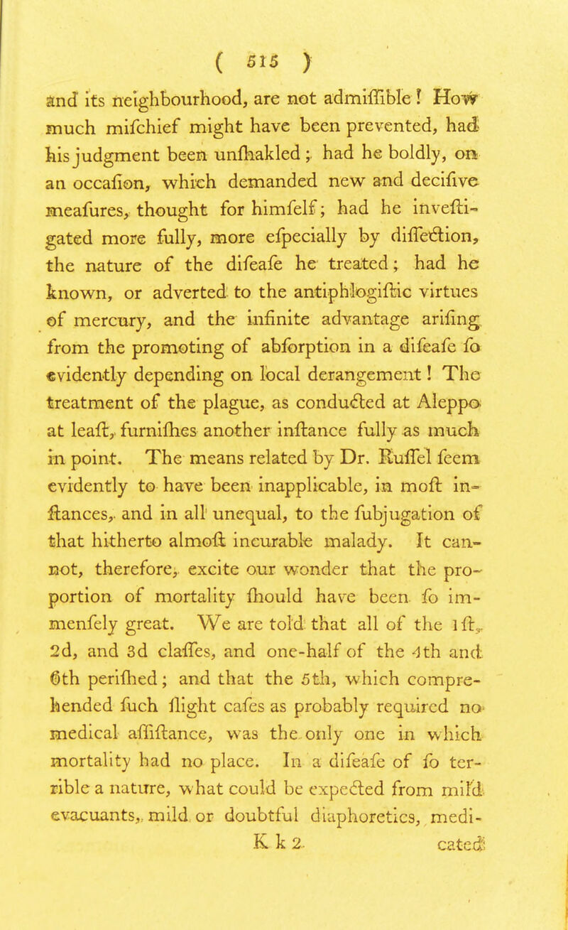 and its neighbourhood, are not admhTible I How much mifchief might have been prevented, had his judgment been unfhakled ;. had he boldly, on an occailon, which demanded new and decifive meafures, thought for himfelf; had he invefti- gated more fully, more efpecially by diueclion, the nature of the difeafe he treated; had he known, or adverted to the antiphlogiftic virtues of mercury, and the infinite advantage arifing from the promoting of abforption in a difeafe fo evidently depending on local derangement! The treatment of the plague, as conducted at Aleppo at leali,. furnimes another inftance fully as much in point. The means related by Dr. RufTel feem evidently to have been inapplicable, in moft in- ftances,. and in all unequal, to the fubjugation of that hitherto almoft incurable malady. It can- not, therefore, excite our wonder that the pro- portion of mortality mould havre been fo im- menfely great. We are told that all of the l it 2d, and 3d claffes, and one-half of the 4th and 6th perifhed; and that the 5th, which compre- hended fuch flight cafes as probably required no- medical affiftance, was the only one in which mortality had no place. In a difeafe of fo ter- rible a nature, what could be expected from mild evacuants, mild or doubtful diaphoretics, medi- K k 2. catcd-