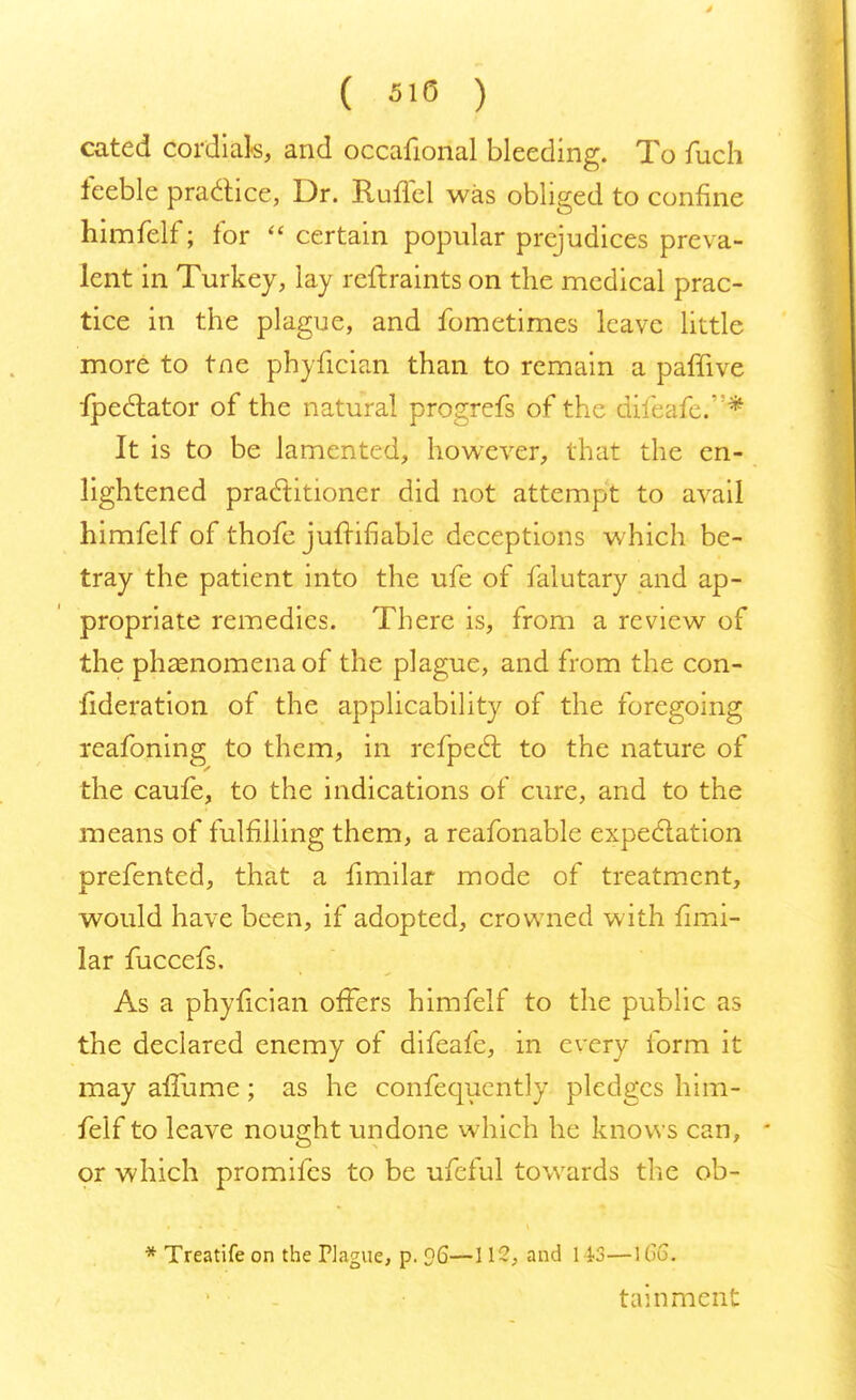 ( 510 ) cated cordials, and occafional bleeding. To fuch feeble practice, Dr. Ruffel was obliged to confine himfelf; for  certain popular prejudices preva- lent in Turkey, lay reftraints on the medical prac- tice in the plague, and fometimes leave little more to tne phyfician than to remain a paffive fpec~lator of the natural progrefs of the diieafe.* It is to be lamented, however, that the en- lightened practitioner did not attempt to avail himfelf of thofe jufrifiable deceptions which be- tray the patient into the ufe of falutary and ap- propriate remedies. There is, from a review of the phenomena of the plague, and from the con- lideration of the applicability of the foregoing reafoning to them, in refpect to the nature of the caufe, to the indications of cure, and to the means of fulfilling them, a reafonable expectation prefented, that a fimilar mode of treatment, would have been, if adopted, crowned with fimi- lar fuccefs. As a phyfician offers himfelf to the public as the declared enemy of difeafe, in every form it may affume; as he confequcntly pledges him- felf to leave nought undone which he knows can, or which promifes to be ufeful towards the ob- * Treatife on the Plague, p. ?6— 112, and 143—\66. tainment