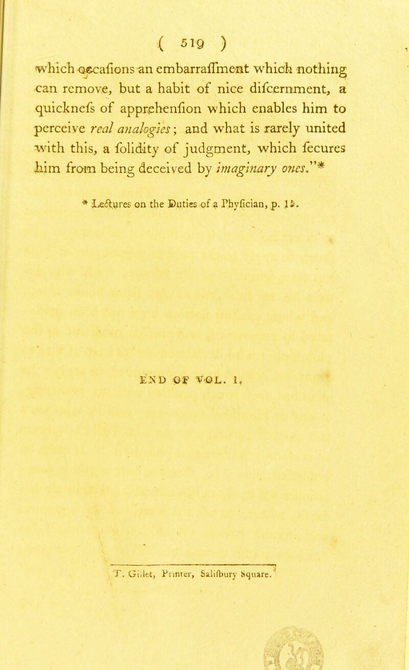 which occafions an embarraflment which nothing can remove, but a habit of nice difcernment, a quicknefs of apprehenfion which enables him to perceive real analogies; and what is rarely united with this, a folidity of judgment, which fecures him from being deceived by Imaginary o?ics.* * Le&ures on the Duties of a Phyfician, p. 15. e'nd Of VOL. 1, T. Giilct, Punter, Saliftiury Square.'