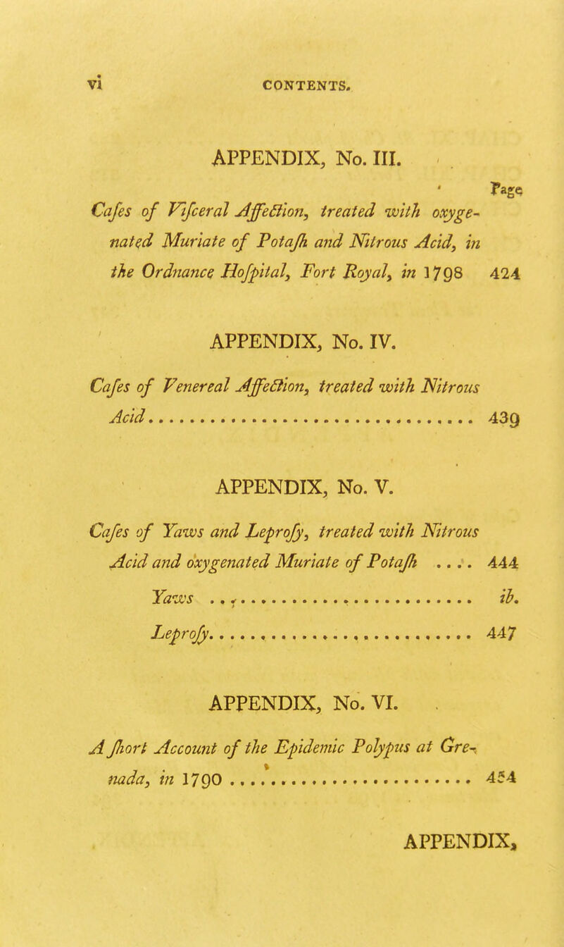 APPENDIX, No. III. Cafes of Vtfceral jljfe^ilon, treated ivith oxyge- nated Muriate of Potafh and Nitrous Acid^ m the Ordnance Hofpital, Fort Royal^ in 1798 424 APPENDIX, No. IV. Cafes of Venereal Affe£iion, treated with. Nitrous Acid 439 APPENDIX, No. V. Cafes of Yaws and Le^rofy, treated with Nitrous Acid and oxygenated Muriate of Potafh .. 444 Yaws ., ^ ih, Leprofy 447 APPENDIX, No. VL A fJiort Account of the Epidemic Polypus at Gre-. nada, in I79O 454