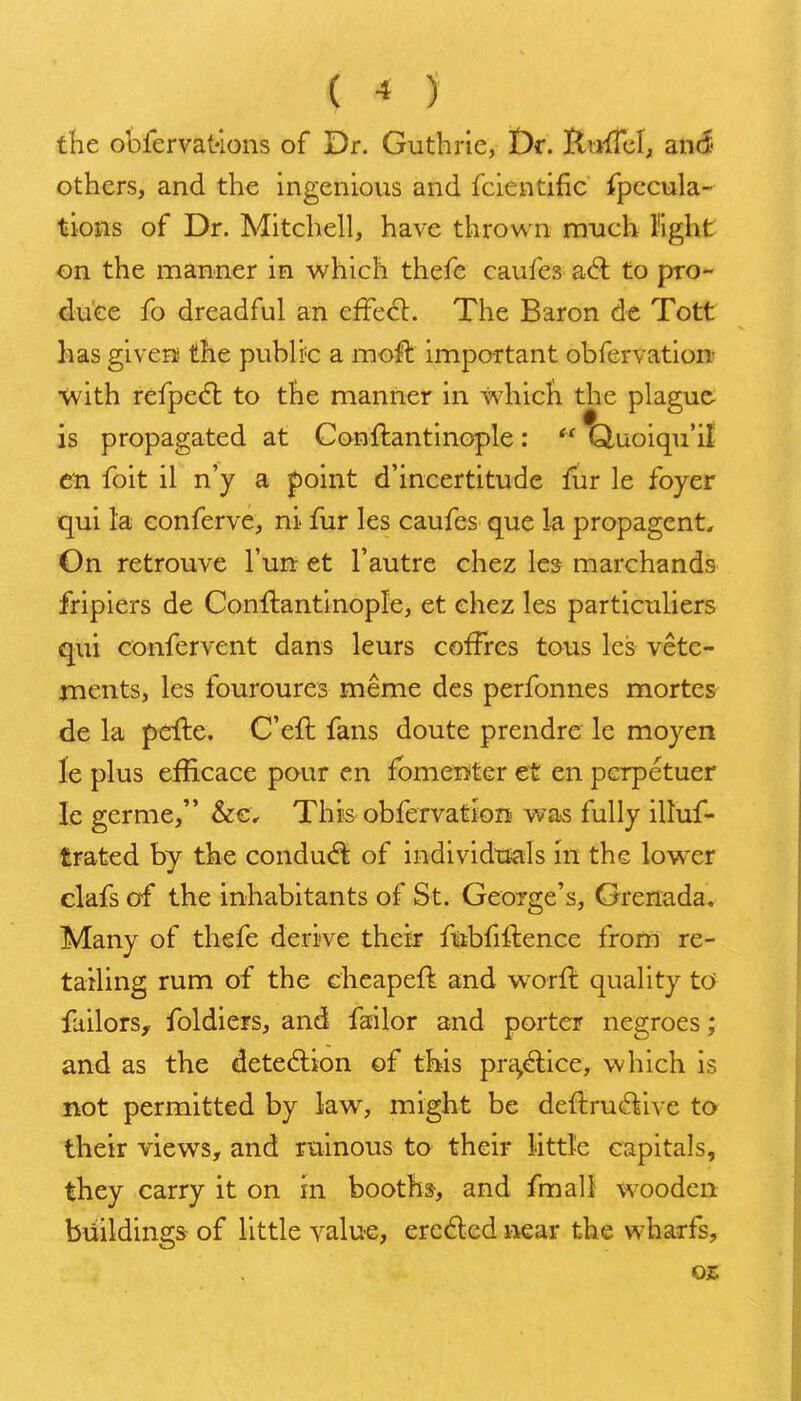 ( < ) the obfervatlons of Dr. Guthrie, t)r. Ilu-fTcI, an6 others, and the ingenious and fcientific fpccula- tions of Dr. Mitchell, have thrown much I'lght on the manner in which thefe caufes adl to pro- duce fo dreadful an efFe<5l. The Baron de Tott has givers the publi'C a moll important obfervation •with refpe(5l to the manner in which the plague is propagated at Conftantinople:  Quoiqu'il en foit il n'y a point d'incertitude fur le foyer qui la eonferve, ni fur les caufes que la propagent. On retrouve I'un: et Fautre chez les marchands fripiers de Conftantinople, et ehez les particuliers qui confervent dans leurs cofFres tous les vetc- ments, les fouroures meme des perfonnes mortes de la pefte. C'eft fans doute prendre le moyen le plus efficace pour en fbmenitGr et en pcrpetuer Ic germe, &c. This obfervation was fully illuf- trated by the conduct of individttals in the lower clafs of the inhabitants of St. GeoTge's, Grenada. Many of thefe derive their fiiibfiftence from re- tailing rum of the cheapeft and worft quality td failors^ foldiers, and failor and porter negroes; and as the detedlion of this pra^d:ice, which is not permitted by law, might be deftru^^ive to their views, and ruinous to their little capitals, they carry it on in booths, and fmali wooden buildings of little value, ercdcd near the wharfs, 0£