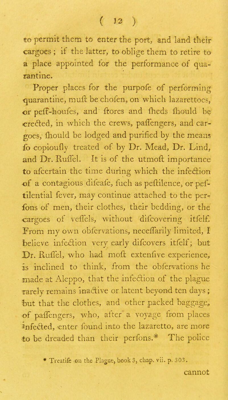 to permit them to enter the port, and land their cargoes ; if the latter, to oblige them to retire to a place appointed for the performance of qua- rantine. Proper places for the purpofe of performing quarantine, muft be chofen, on which lazarettocs, or pefF-houfes, and fhores and fheds Ihould be created, in which the crew^s, paffengers, and car- goes, fhould be lodged and purified by the means fo copioudy treated of by Dr. Mead, Dr. Lind, and Dr. Ruffel. It is of the utmoft importance to afcertain the time during which the infediion of a contagious difeafe, fuch as peftilencCj or pef- tilential fever, may continue attached to the pcr-r ions of men, their clothes, their bedding, or the cargoes of veflels, without difcovering itfeif. From my own obfcrvations, necefTarily limited, I believe infection very early difcovers itfeif; but Dr. Ruffel, who ha-d moft extenfive experience, is inclined to think, from the obfervations he made at x'-Vleppo, that the infection of the plague Tarely remains InacSive or latent beyond ten days; hut that the clothes, and other packed baggage^ of paffengers, who, after a voyage from places 2nfed;ed, -enter found into the lazaretto, are more to be dreaded than their perfons.* The police ♦ Treatife on the Plague, book 3, chap. vii. p. 303. cannot