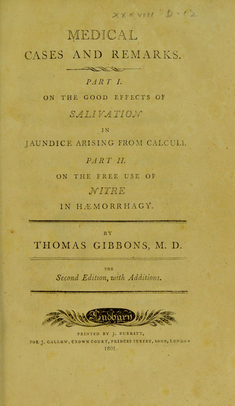 MEDICAL CASES AND REMARKS. PAR T I. ON THE GOOD EFFFXTS OF SALIVATIOjr IN JAUNDICE ARISING FROM CALCULI. PJRT II. ON THE FREE USE OF MITRE IN H.'EiMORRHAGV. BY THOMAS GIBBONS, M. D. THE Second Edition^ with Additions. PRINTED BY J. BURKITT, FOR. J. CALLOW, CROWN COURT, PRtNCF.S tTRKKT, SOHO, LON'&0>