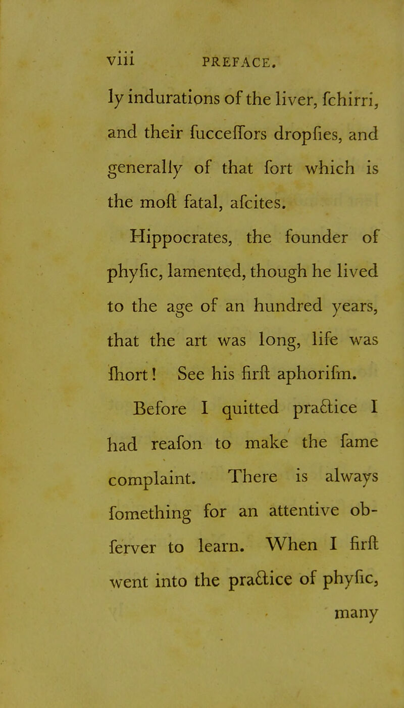 ly indurations of the liver, fchirri, and their fucceffors dropfies, and generally of that fort which is the moft fatal, afcites. Hippocrates, the founder of phyfic, lamented, though he lived to the age of an hundred years, that the art was long, life was fhort! See his firft aphorifm. Before I quitted pra£lice I had reafon to make the fame complaint. There is always fomething for an attentive ob- ferver to learn. When I firft went into the praftice of phyfic, many