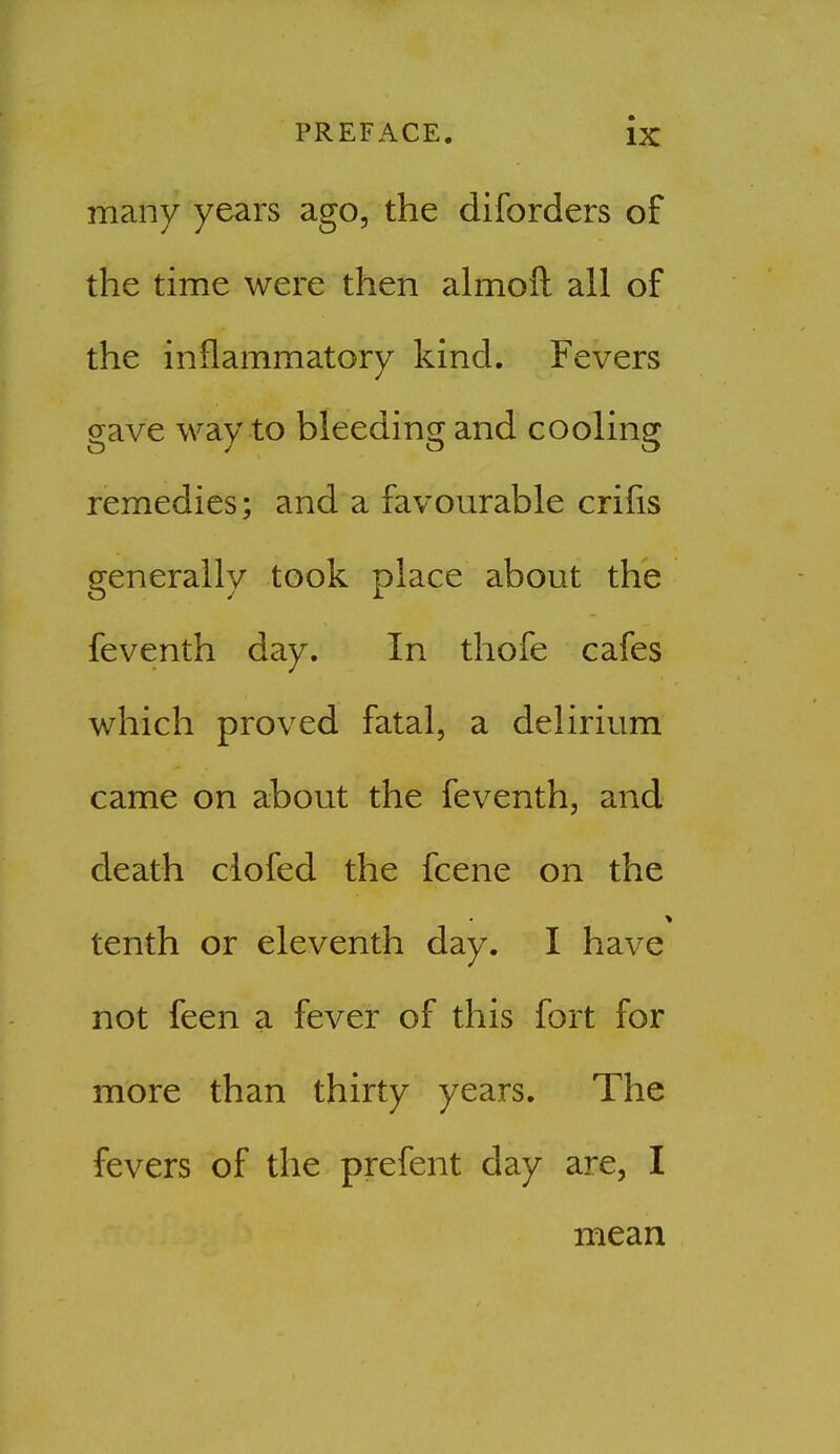 many years ago, the diforders of the time were then almoft all of the inflammatory kind. Fevers gave way to bleeding and cooling remedies; and a favourable crifis generally took place about the feventh day. In thofe cafes which proved fatal, a delirium came on about the feventh, and death clofed the fcene on the tenth or eleventh day. I have not feen a fever of this fort for more than thirty years. The fevers of the prefent day are, I mean