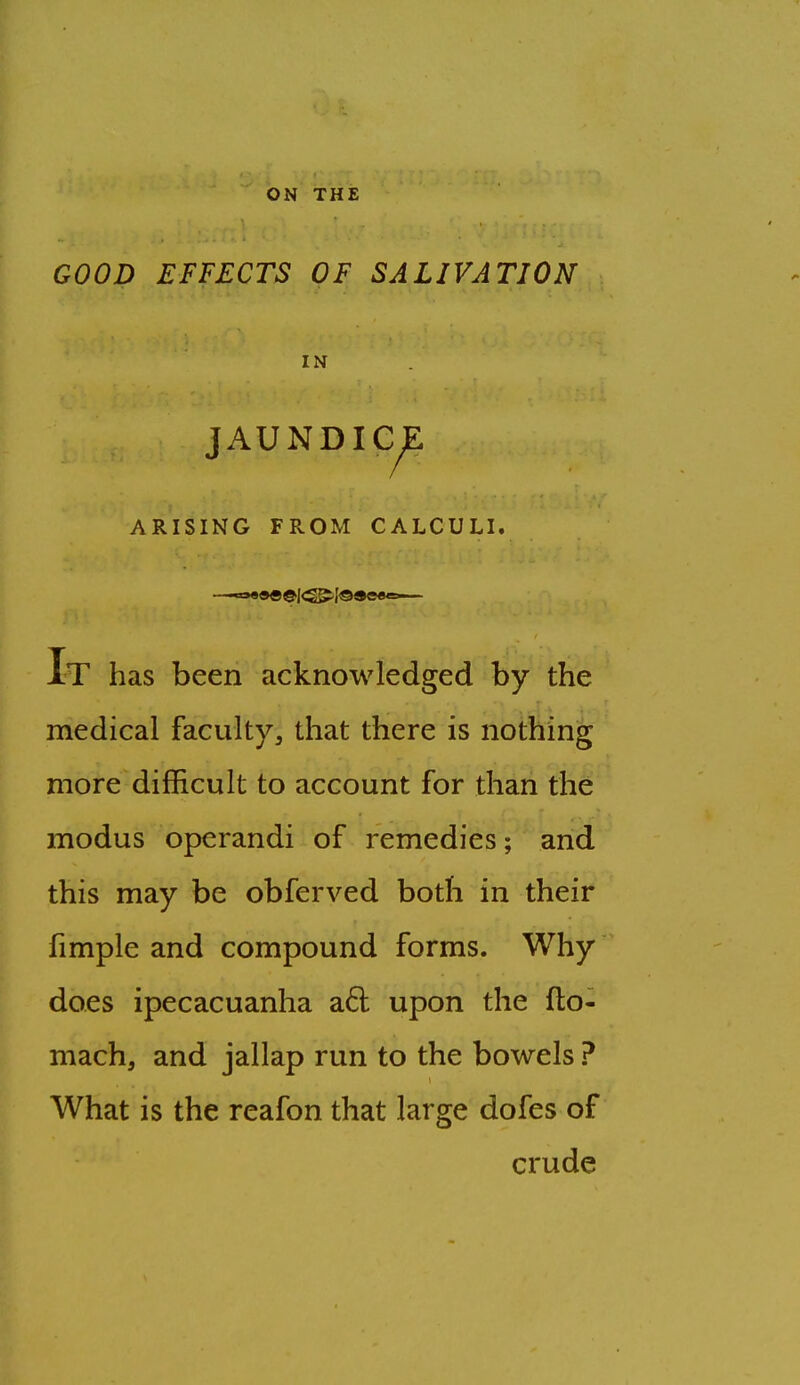 ON THE GOOD EFFECTS OF SALIVATION IN JAUNDIC^ ARISING FROM CALCULI. It has been acknowledged by the medical faculty, that there is nothing more difficult to account for than the modus operandi of remedies; and this may be obferved both in their fimple and compound forms. Why does ipecacuanha a6l upon the fto- mach, and jallap run to the bowels ? What is the reafon that large dofes of crude