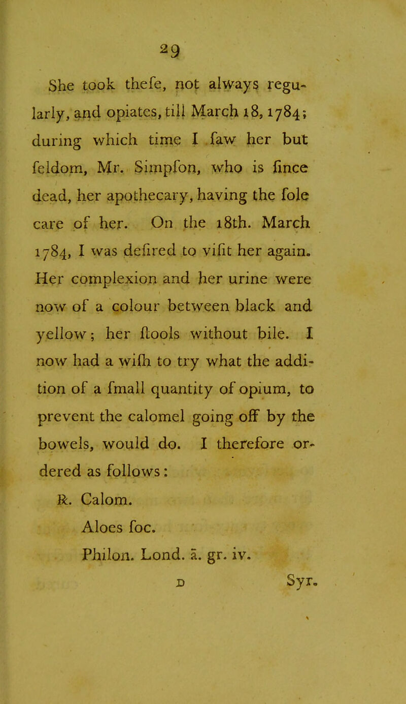 She took thefe, not always regu- larly, and opiates, till March 18,1784; during which time I faw her but feldom, Mr. Simpfon, who is fince dead, her apothecary, having the fole care of her. On the 18th. March 1784, I was defired to yi|it her again. Her complexion and her urine were now of a colour between black and yellow; her flools without bile. I now had a wifh to try what the addi- tion of a fmall quantity of opium, to prevent the calomel going off by the bowels, would do. I therefore or- dered as follows: R. Calom. Aloes foe. Philon. Lond. a. gr. iv. D Syr. ^