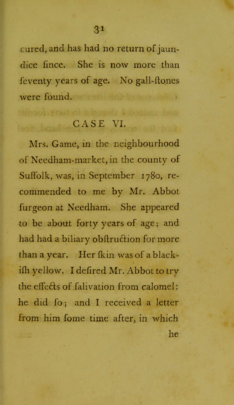 cured, and has had no return of jaun- dice iince. She is now more than feventy years of age. No gall-fto.nes were found. CASE VI. Mrs. Game, in the neighbourhood of Needham-market, in the county of Suffolk, was, in September 1780, re- commended to me by Mr. Abbot furgeon at Needham. She appeared to be about forty years of age; and had had a bihary obflruftion for more than a year. Her fkin was of a black- ifh yellow. I defired Mr. Abbot to try the efFefts of falivation from calomel: he did fo; and I received a letter from him fome time after, in which he