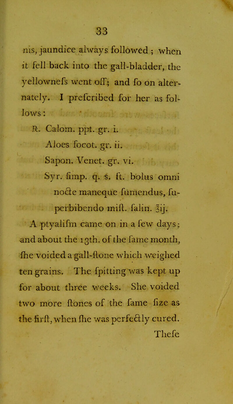 nis, jaundice always followed ; when it fell back into the gall-bladder, the yellownefs went off; and fo on alter- nately. I prefcribed for her as fol- lows: R. Calom. ppt. gr. L Aloes focot. gr. ii. Sapon. Venet. gr. vi. Syr. limp. q. ^. ft. bolus omni node maneque fumendus, fu- perbibendo mill, falin. §ij. A ptyalifm came on in a few days; and about the 13th. of the fame month, fhe voided a gall-ftone which weighed ten grains. The fpitting was kept up for about three weeks. She voided two more ftones of the fame fize as the firfl, when fhe was perfe6lly cured. Thefe