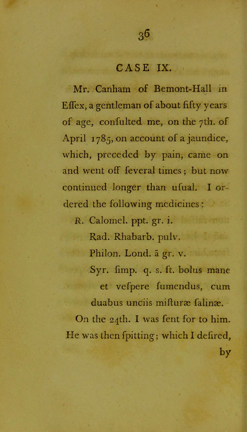 CASE IX. Mr, Canham of Bemont-Hall in Eflex, a gentleman of about fifty years of age, confulted me, on the yth. of April 1785, on account of a jaundice, which, preceded by pain, came on and went off feveral times; but now continued longer than ufual. I or- dered the following medicines: R. Calomel, ppt. gr. i. Rad. Rhabarb. pulv. Philon. Lond. a gr. v. Syr. fimp. q. s. ft. bolus mane et vefpere fumendus, cum duabus unciis mifturas falinse. On the 24th. I was fent for to him. He was then fpitting; which I defired, by