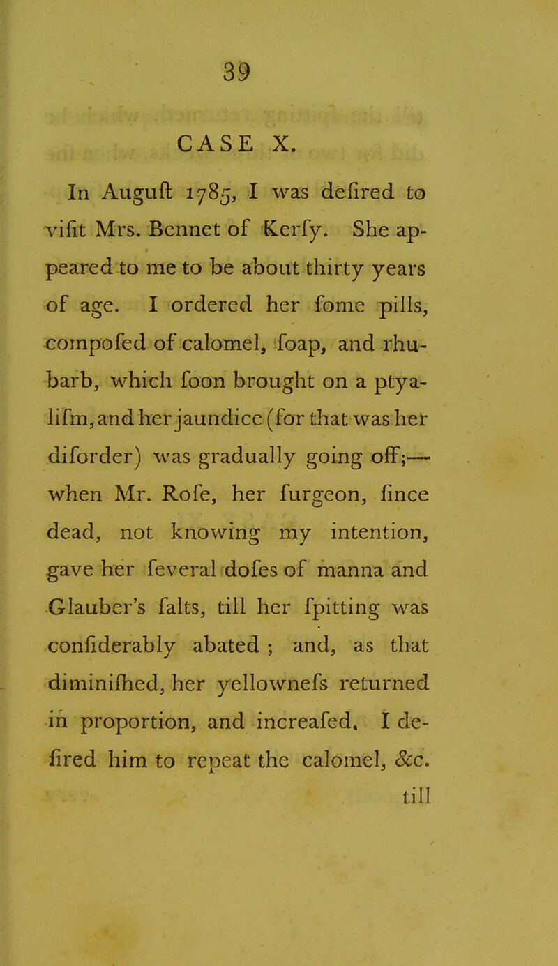 3^ CASE X. In Auguft 1785, I was deiired to vifit Mrs. Bennet of Cerfy. She ap- peared to me to be about thirty years of age. I ordered her fome pills, compofed of calomel, foap, and rhu- barb, which foon brought on a ptya- lifm,and her jaundice (for that was hei: diforder) was gradually going off;— when Mr. Rofe, her furgeon, fince dead, not knowing my intention, gave her feveral dofes of manna and Glauber's falts, till her fpitting was confiderably abated ; and, as that diminifhed, her yellownefs returned in proportion, and increafed, I de- fired him to repeat the calomel, Sec. till