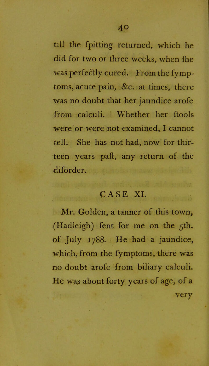 till the fpitting returned, which he did for two or three weeks, when fhe was perfeftly cured. From the fymp- toms, acute pain, &c. at times, there was no doubt that her jaundice arofe from calculi. Whether her ftools were or were not examined, I cannot tell. She has not had, now for thir- teen years paft, any return of the diforder. CASE XL Mr. Golden, a tanner of this town, (Hadleigh) fent for me on the 5th. of July 1788. He had a jaundice, which, from the fymptoms, there was no doubt arofe from biliary calculi. He wa3 about forty years of age, of a very