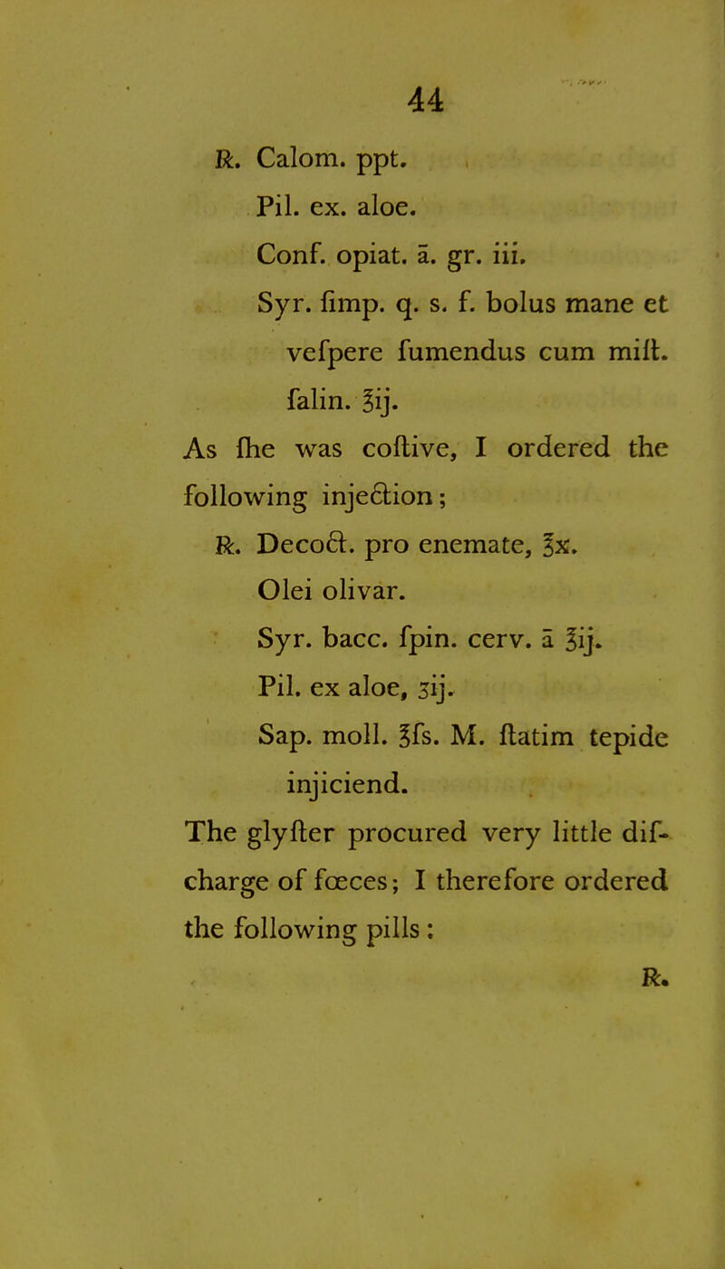 R. Calom. ppt. Pil. ex. aloe. Conf. opiat. a. gr. iii, Syr. fimp. q. s. f. bolus mane et vefpere fumendus cum milt, falin.^ij. As flie was coflive, I ordered the following inje6i;ion; R. Decod. pro enemate, ^x. Olei olivar. Syr. bacc. fpin. cerv. a ^ij. Pil. ex aloe, 5ij. Sap. moll. ?fs. M. flatim tepide injiciend. The glyfter procured very little dif- charge of foeces; I therefore ordered the following pills: R.