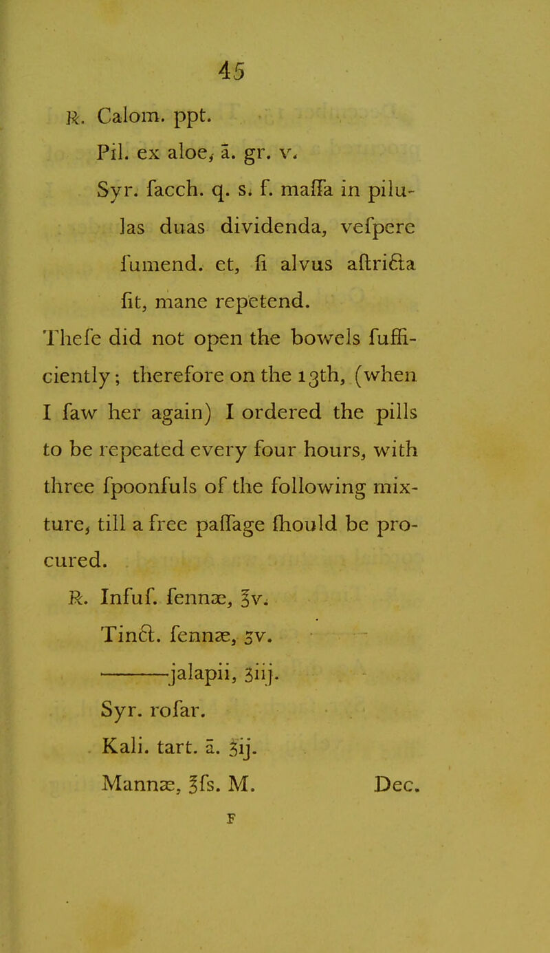 R. Calom. ppt. Pil. ex aloe^ a. gr. v, Syr. facch. q. f. maffa in pilu- ]as duas dividenda, vefpere fumend. et, fi alvus aftrifta fit, mane repetend. Thefe did not open the bowels fuffi- ciently; therefore on the 13th, (when I faw her again) I ordered the pills to be repeated every four hours, with three fpoonfuls of the following mix- ture, till a free paffage {hould be pro- cured. R. Infuf. fennae, Tinft. fennae, 5v. ^jalapii, 5iij. Syr. rofar. Kali. tart. a. jij. Mannar, ?fs. M. Dec.