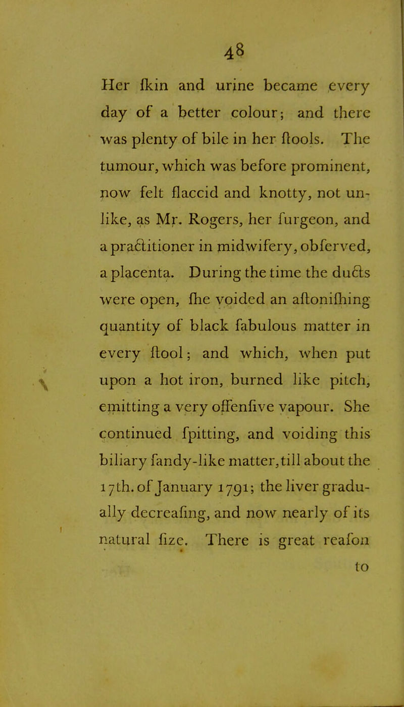 Her fkin and urine became every day of a better colour; and there was plenty of bile in her flools. The tumour, which was before prominent, now felt flaccid and knotty, not un- like, as Mr. Rogers, her furgeon, and a practitioner in midwifery, obferved, a placenta. During the time the du6ls were open, fhe voided an aftonifhing quantity of black fabulous matter in every fhool; and which, when put upon a hot iron, burned like pitch, emitting a very offenlive vapour. She continued fpitting, and voiding this biliary fandy-like matter, till about the 17 th. of January 1791; the liver gradu- ally decreafmg, and now nearly of its natural fize. There is great reafon to