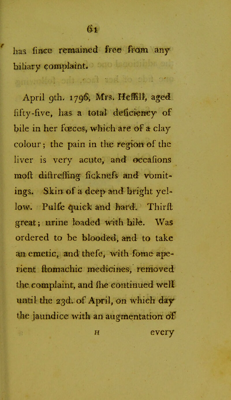 6t ' haa iiace remained free fi'am any biliary complaint. April 9th. Mrs. HeMll, aged fifty-five, has a total deficienfey of bile in her fcEGes, which are of at clay colour; the pain in the regiaw of the liver is very acute, and occafions moft diiftreffing fiqknefs and vomit- ings. Skin^ of a deep and bright yel- low. Pulfe quick and hard. Thirft great; u;Fine loaded with bife. Was ordered to be blooded, and to take ain emetic, and thefe, with fome ape- rient ftomachic medicines, removed the complaint, and flie continued well — r until the 23d. of April, on which day the jaundice with an augmentation of H every