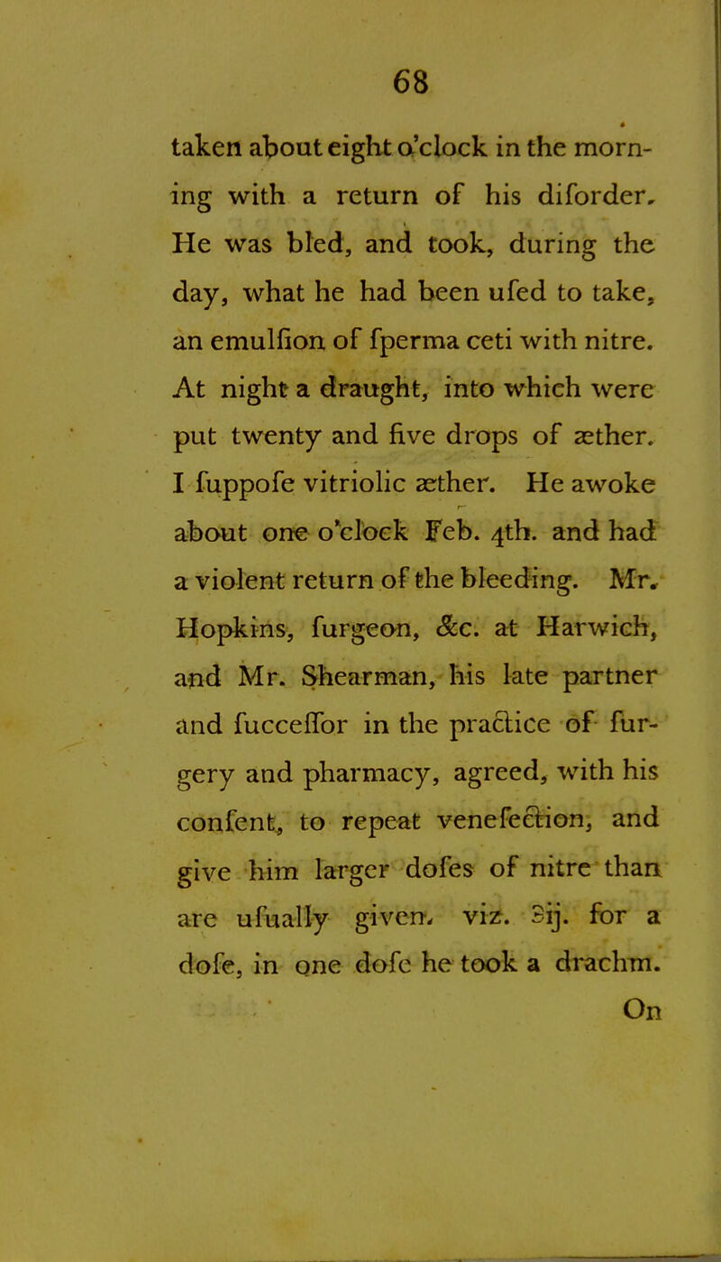 • taken about eight a'clock in the morn- ing with a return of his diforder. He was bled, and took, during the day, what he had been ufed to take, an emulfion of fperma ceti with nitre. At night a draught, into which were put twenty and five drops of asther. I fuppofe vitriohc aether. He awoke about one o clbek Feb. 4th. and had a violent return of the bleeding. Mr* Hopkins, furgeon, &c. at Harwich, and Mr. Shearman, his late partner and fuccelTor in the practice of fur- gery and pharmacy, agreed, with his confenfe^ to repeat venefeetion, and give him larger dofes of nitre than are ufually given, viz. 3ij. for a dofe, in one dofe he took a drachm. On