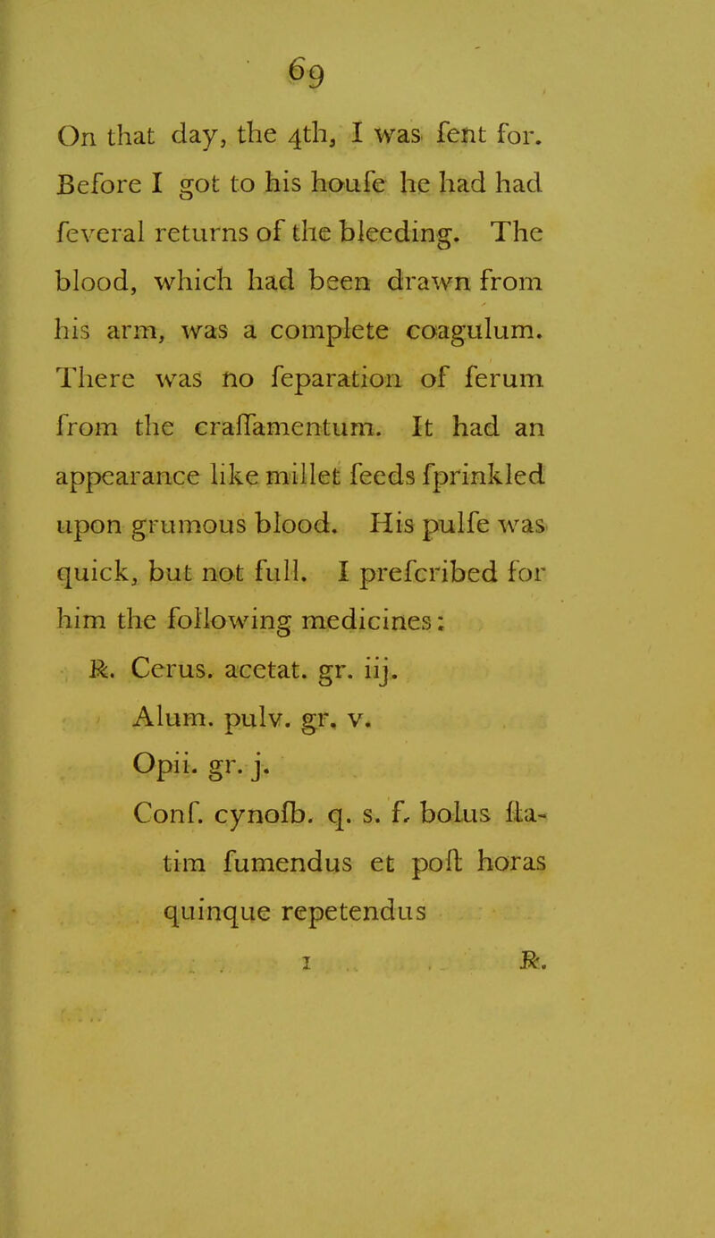 On that day, the 4th, I was fent for. Before I got to his houfe he had had feveral returns of the bleeding. The blood, which had been drawn from his arm, was a complete coagulum. There was no feparation of ferum from the craffamentum. It had an appearance like millet feeds fprinkled upon grumous blood. His pulfe was quick, but not full. I prefcribed for him the following medicines: R. Cerus. acetat. gr. iij.. Alum. pulv. gr, v. Opii. gr. j. Conf. cynofb. q. s. f, bolus fla-< tim fu mend us et poll horas quinque rcpetendus