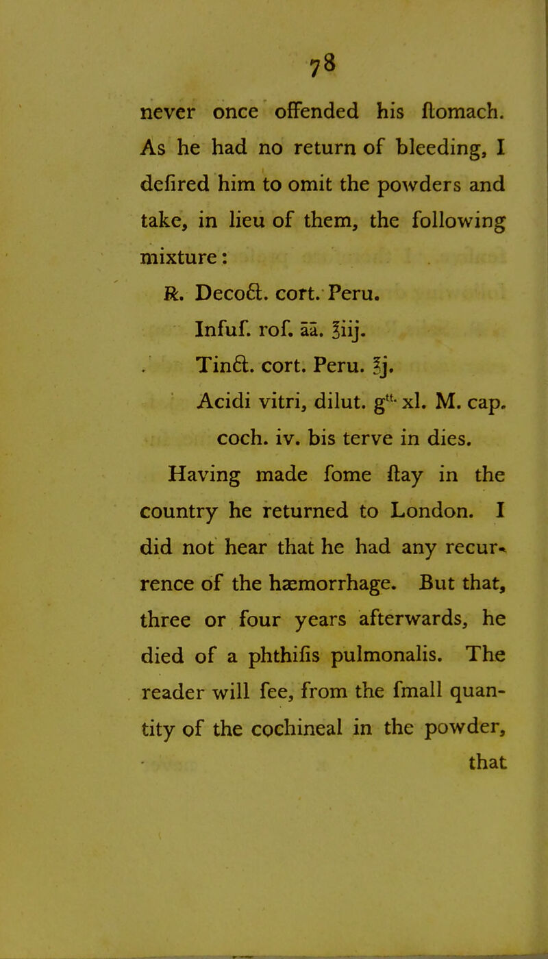 never once offended his flomach. As he had no return of bleeding, I defired him to omit the powders and take, in heu of them, the following mixture: R, Deco6t. cort. Peru. Infuf. rof. aa. Biij. Tin6l. cort. Peru. 5j, Acidi vitri, dilut. g- xl. M. cap. coch. iv. bis terve in dies. Having made fome ftay in the country he returned to London. I did not hear that he had any recur^ rence of the hsemorrhage. But that, three or four years afterwards, he died of a phthifis pulmonalis. The reader will fee, from the fmall quan- tity of the cochineal in the powder, that