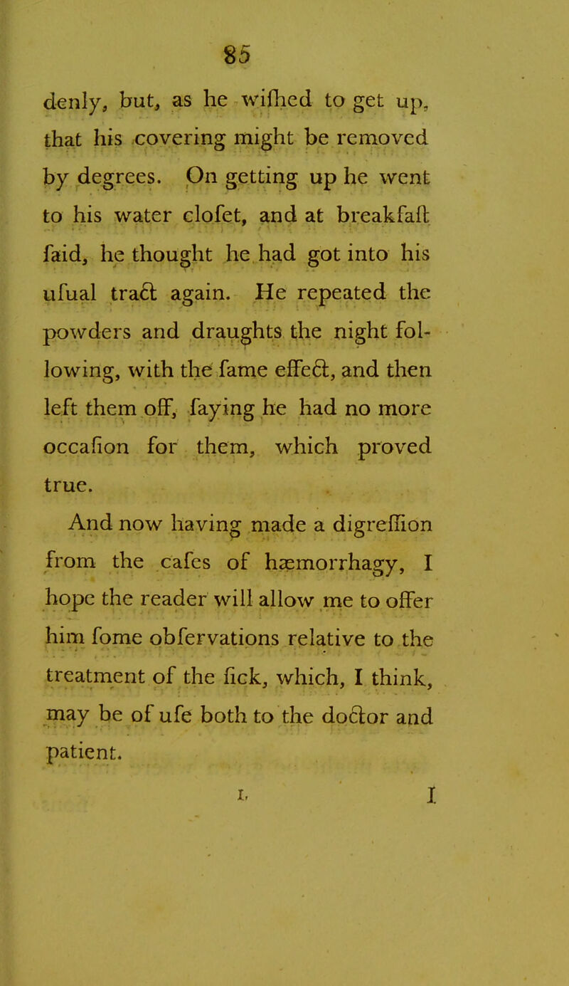 denly, but, as he wifhed to get up, that his .covering might be removed by degrees. On getting up he went to his water elofet, and at breakfaft faid, bethought he had got into his ufual tra6l again. He repeated the powders and draughts t;he night fol- lowing, with the fame effe6l, and then left them off, faying he had no more occafion for them, which proved true. And now having made a digreflion from the cafes of haemorrhagy, I hope the reader will allow me to offer him fome obfervations relative to the treatment of the fick, which, I think, may be of ufe both to the doctor and patient.