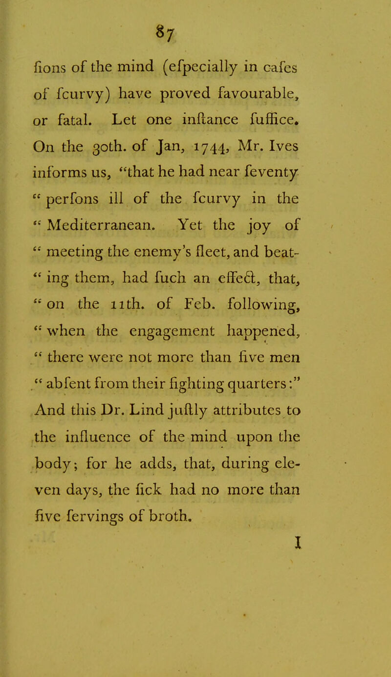 fions of the mind (efpecially in cafes of fcurvy) have proved favourable, or fatal. Let one inflance fuffice. On the 30th. of Jan, 1744, Mr. Ives informs us, that he had near feventy  perfons ill of the fcurvy in the Mediterranean. Yet the joy of  meeting the enemy's fleet, and beat-  ing them, had fuch an effe6l, that, on the 11th. of Feb. following,  when the engagement happened,  there were not more than five men . abfent from their fighting quarters And this Dr. Lind juflly attributes to the influence of the mind upon the body; for he adds, that, during ele- ven days, the fick had no more than five fervings of broth. I