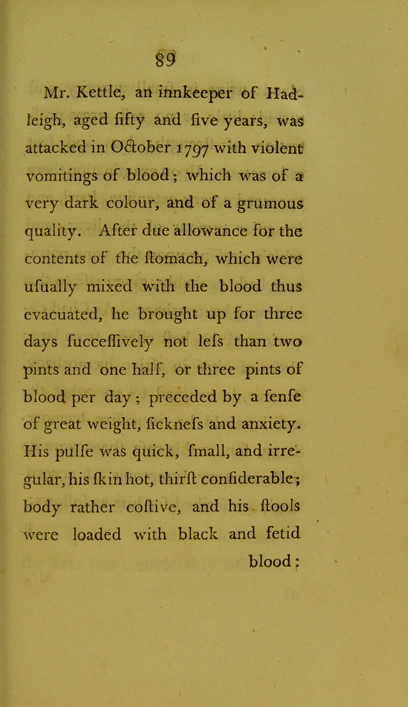 §9 Mr. Kettle, an innkeeper of Had- leigh, aged fifty and five years, was attacked in 0<5lober 1797 with violent vomitings of blood; which was of a very dark colour, and of a griimous quality. After due allowance for the contents of the ftomach, which were ufually mixed with the blood thus evacuated, he brought up for three days fucceffively not lefs than two pints and one half, or three pints of blood per day ; preceded by a fenfe of great weight, iicknefs and anxiety. His pulfe was quick, fmall, and irre- gular, his fkin hot, thirft confiderable; \ body rather coftive, and his flools were loaded with black and fetid blood;