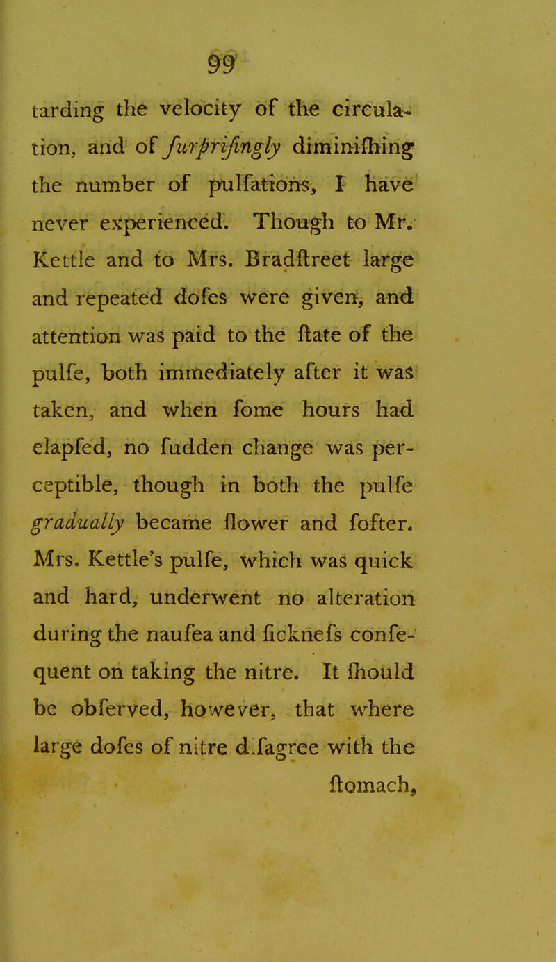 tarding the velocity of the eireula-' tion, and of furprifmgly diminiihing the number of pailfati6h<;, I hav6' never experienced. Though to Mr. Kettle and to Mrs. Bradftreet large and repeated dofes were given, and attention was paid to the ftate of the pulfe, both immediately after it was taken, and when fome hours had elapfed, no fudden change was per- ceptible, though in both the pulfe gradually became flower and fofter. Mrs. Kettle's pulfe, which was quick and hard, underwent no alteration during the naufea and ficknefs confe- quent on taking the nitre. It (hould be obferved, however, that where large dofes of nitre d Jagree with the ftomach,