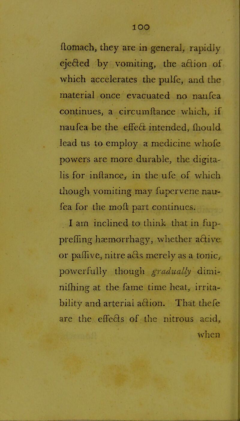 lOO floniach, they are in general^ rapidly ejefted by vomiting, the action of which accelerates the pulfe, and the material once evacuated no naufea continues, a circumftance which, if naufea be the elFed: intended, fliould lead us to employ a medicine whofe powers are more durable, the digita- lis for inftanccy in the ufe of which though vomiting may fupervene nau- fea for the moft part continues. I am inclined to think that in fup- prefling haemorrhagy, whether aftive. or paflive, nitre acts merely as a tonic, powerfully though gradually dimi^ nifhing at the fame time heat, irrita- bility and arterial aftion. That thefe are the efFefts of the nitrous acid, when