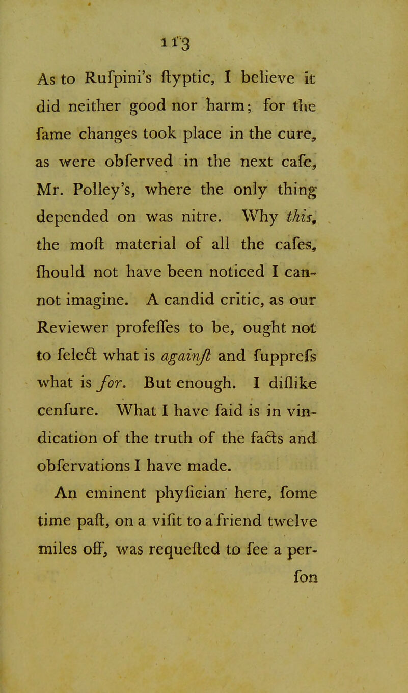 As to Rufpini's ftyptic, I believe it did neither good nor harm; for the fame changes took place in the cure, as were obferved in the next cafe, Mr. Policy's, where the only thing depended on was nitre. Why this^ the moll material of all the cafes, fhould not have been noticed I can- not imagine. A candid critic, as our Reviewer profeffes to be, ought not to feleft what is againjh and fupprefs what is for. But enough. I diflike cenfure. What I have faid is in vin- dication of the truth of the fads and obfervations I have made. An eminent phyfieian here, fome time paft, on a vifit to a friend twelve miles off, was requefted to fee a per- fon