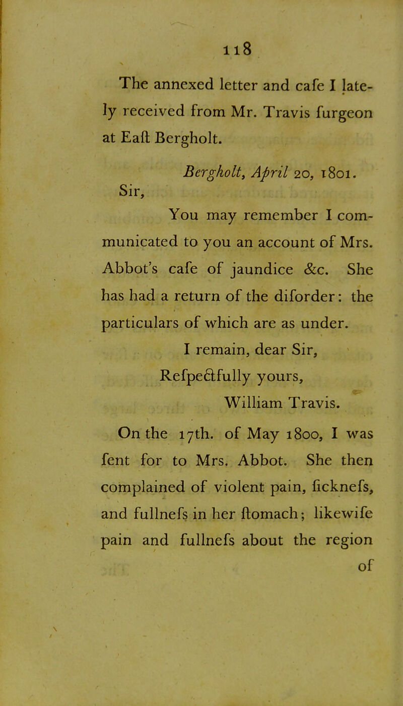 The annexed letter and cafe I late- ly received from Mr. Travis furgeon at Eaft Bergholt. Bergholt, April 20, 1801. Sir, You may remember I com- municated to you an account of Mrs. Abbot's cafe of jaundice &c. She has had a return of the diforder: the particulars of which are as under. I remain, dear Sir, Refpeftfully yours, William Travis. On the 17th. of May 1800, I was fent for to Mrs. Abbot. She then complained of violent pain, ficknefs, and fullnefs in her ftomach; likewife pain and fullnefs about the region of