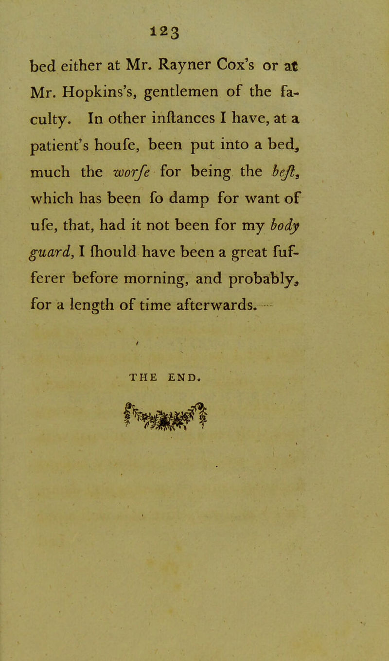 bed either at Mr. Rayner Cox's or at Mr. Hopkins's, gentlemen of the fa- culty. In other inftances I have, at a patient's houfe, been put into a bed, much the worfe for being the hejl^ which has been fo damp for want of ufe, that, had it not been for my hod,y guard, I Ihould have been a great fuf- ferer before morning, and probably^ for a length of time afterwards. THE END