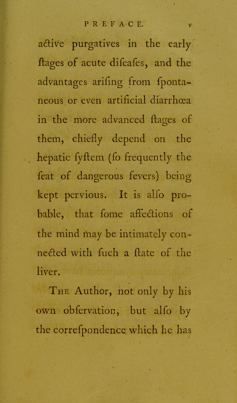 adlive purgatives in the early ftages of acute difeafes, and the advantages arifing from fponta- neous or even artificial diarrhoea in the more advanced ftages of them, chiefly depend on the hepatic fyftem (fo frequently the feat of dangerous fevers) being kept pervious. It is alfo pro- bable, that fome afFedtions of the mind iliay be intimately con- nc6led w^ith fuch a ftate of the liver. The Author, not only by his own obfervation, but alfo by the correfpondence v^hich he has