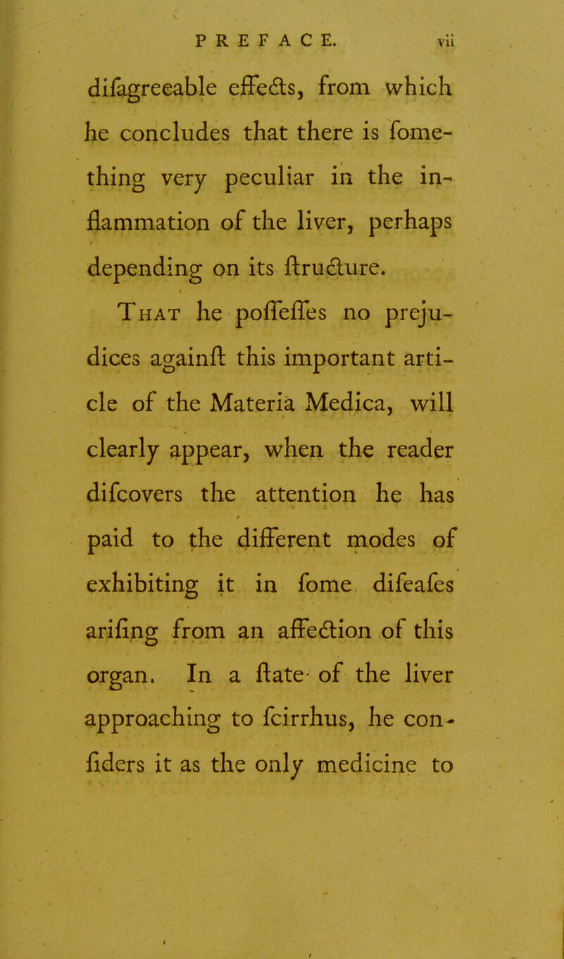 difagreeable effedls, from which he concludes that there is fome- thing very peculiar in the in- flammation of the liver, perhaps depending on its ftrudure. That he pofTeflTes no preju- dices againfl; this important arti- cle of the Materia Medica, v^ill clearly appear, w^hen the reader difcovers the attention he has paid to the different modes of exhibiting it in fome difeafes arifing from an affedion of this organ. In a ftate- of the liver approaching to fcirrhus, he con- fiders it as the only medicine to