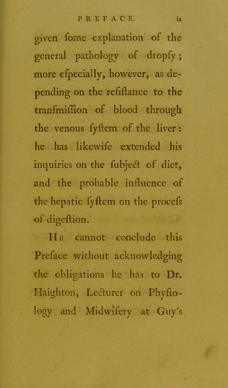 given fome explanation of the general pathology of dropfy; more efpecially, however, as de^ pending on the reiiftance to the tranfmiffion of blood through the venous fyftem of the liver: he has likevvife extended his inquiries on the fubjec^ of diet, and the probable influence of the hepatic fyftem on the procefs of digeftion. He cannot conclude this Preface without acknowledging the obligations he' has to Dr. Haighton, Ledurer on Phylio- logy and Midwifery at Guy's