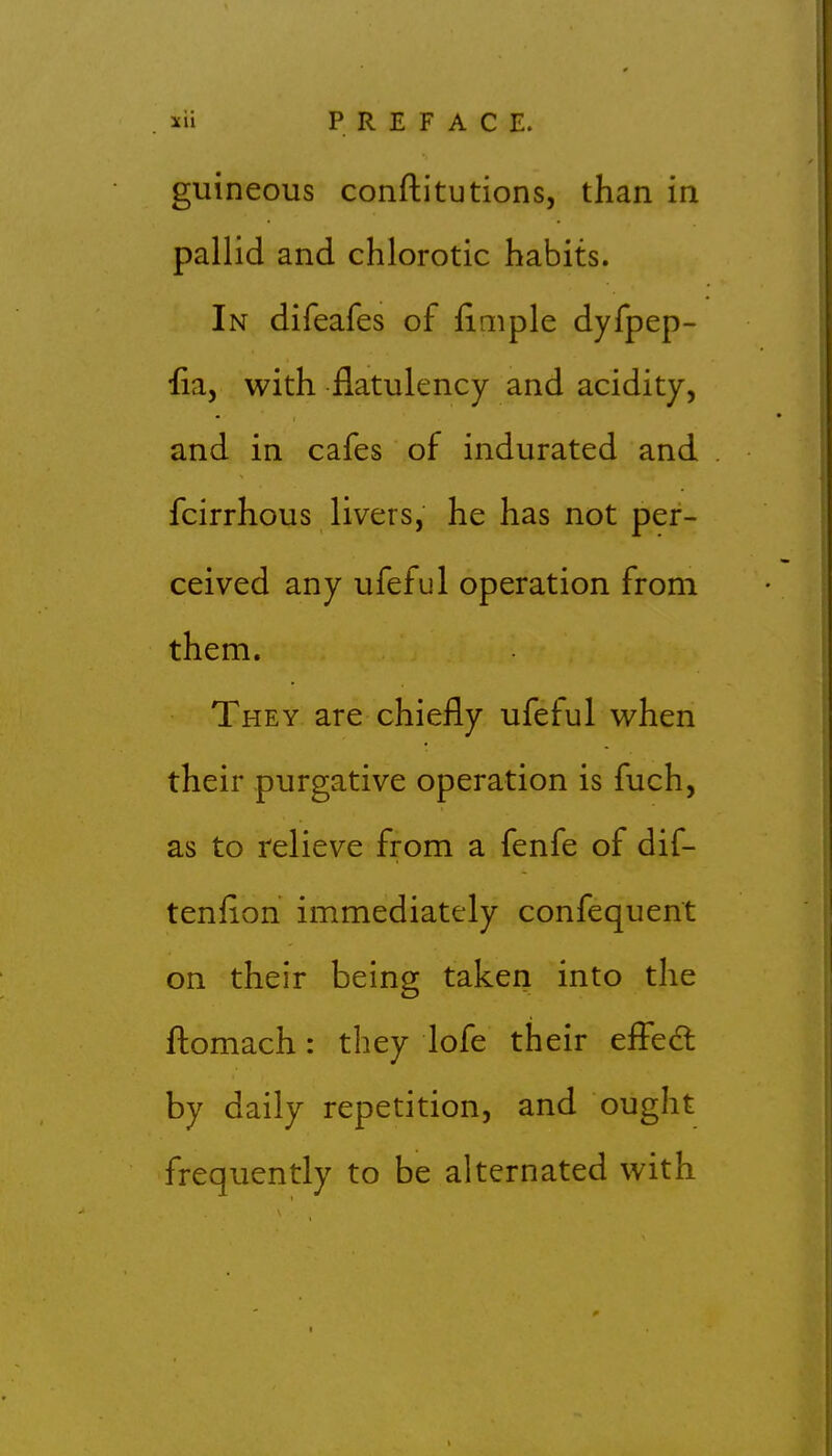 guineous conftitutions, than in pallid and chlorotic habits. In difeafes of iimple dyfpep- iia, with flatulency and acidity, and in cafes of indurated and fcirrhous livers, he has not per- ceived any ufeful operation from them. They are chiefly ufeful when their purgative operation is fuch, as to relieve from a fenfe of dif- tenflon immediately confequent on their being taken into the fl:omach: they lofe their effedl by daily repetition, and ought frequently to be alternated with