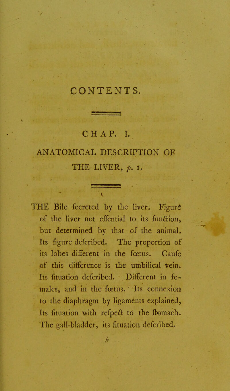 CONTENTS. CHAP. I. ANATOMICAL DESCRIPTION OF THE LIVER, I. V THE Bile fecreted by the liver. Figure of the liver not effential to its fuinHiion, but determined by that of the animal. Its figure defcribed. The proportion of its lobes different in the foetus. Caufe of this difference is the umbilical vein. Its fituation defcribed. Different in fe- males, and in the foetus. ' Its connexion to the diaphragm by ligaments explained. Its fituation with refpe£l to the flomach. The gall-bladder, its fituation defcribed.