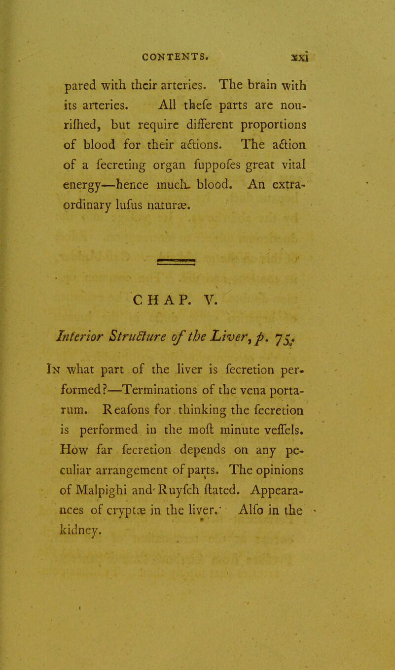 pared with their arteries. The brain with its arteries. All thefe parts arc nou- riflied, but require different proportions of blood for their anions. The a£tion of a fecrcting organ fuppofes great vital energy—hence mucli, blood. An extra- ordinary lufus naxurse. CHAP. V. Inferior StruSiure of the Liver ^ 'j^. In what part of the liver is fecretion per- formed?—Terminations of the vena porta- rum. Reafons for thinking the fecretion is performed in the moft minute veffels. How far fecretion depends on any pe- culiar arrangement of parts. The opinions of Malpighi and-Ruyfch ftated. Appeara- nces of cryptoe in the liver.' Alfo in the • kidney.