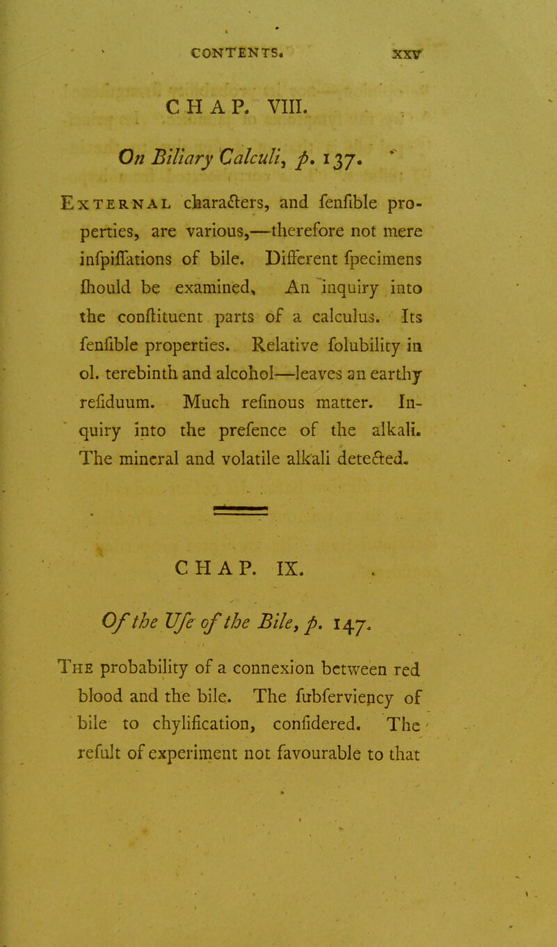 CHAP. VIII. On Biliary Calculi, p, i^J» External characters, and fenfible pro- perties, are various,—therefore not mere infpilTations of bile. Different fpecimens Ihould be examined. An inquiry into the conflituent parts of a calculus. Its fenfible properties. Relative folubility in ol. terebinth and alcohol—leaves an earthy refiduum. Much refmous matter. In- quiry into the prefence of the alkali. The mineral and volatile alkali detected. CHAP. IX. Of theUfe of the Bile, p. 147-, The probability of a connexion between red blood and the bile. The fubferviency of bile to chylification, confidered. The refuk of experiment not favourable to that