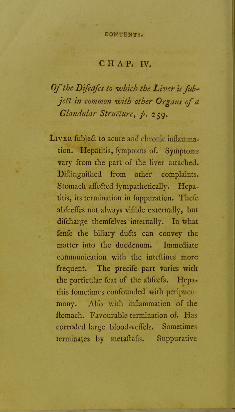 CHAP. IV, Of the Difeafcs to which the Liver is fub-* jeEi in common with other Organs of a Glandular StruElure^ p. 259. Liver fubjeil to acute and chronic infkmma- tion. Hepatitis, fymptoms of. Symptoms vary from the part of the liver attached. I)iftinguiflied from other complaints. Stomach affefted fynipathetically. Hepa- titis, its termination in fuppuration. Thefe abfcelTes not always vifible externally, but difcharge themfelves internally. In Xvhat fenfe the biliary dufts can convey the matter into the duodenum. Immediate communication with the inteftines more frequent. The precife part varies with the particular feat of the abfcefs. Hepa- titis fometimes confounded with peripiieu- mony. Alfo with inflammation of the ftomach. Favourable termination of. Has corroded large blood-velTels. Sometimes terminates by metaftafis* Suppurative