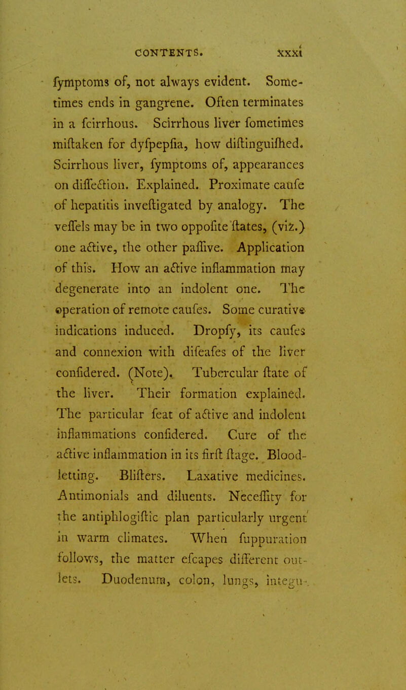 CONTENTS. iiXxi fymptoms of, not always evident. Some- times ends in gangrene. Often terminates in a fcirrhous. Scirrhous liver fometimes miftaken for dyfpepfia, how diftinguifhed. Scirrhous liver, fymptoms of, appearances on diffe£tion. Explained. Proximate caufe of hepatitis inveftigated by analogy. The veflels may be in two oppofite ftates, (vIs:.) one aftive, the other paffive. Application of this. How an a£i:ive inflammation may degenerate into an indolent one. The operation of remote caufes. Some curative indications induced. Dropfy, its caufes and connexion with difeafes of the liver confidered. ^Note). Tubercular ftate of the liver. Their formation explained. The particular feat of aftive and indolent inflammations confidered. Cure of the a£live inflammation in its firft flao-e. Blood- letting. BHfters. Laxative medicines. Antimonials and diluents. NcceflTity for the antiphlogifi:ic plan particularly urgent' in warm climates. When fuppuration follows, the matter efcapes different out- lets. Daodenum, colon, lungs, integu-.