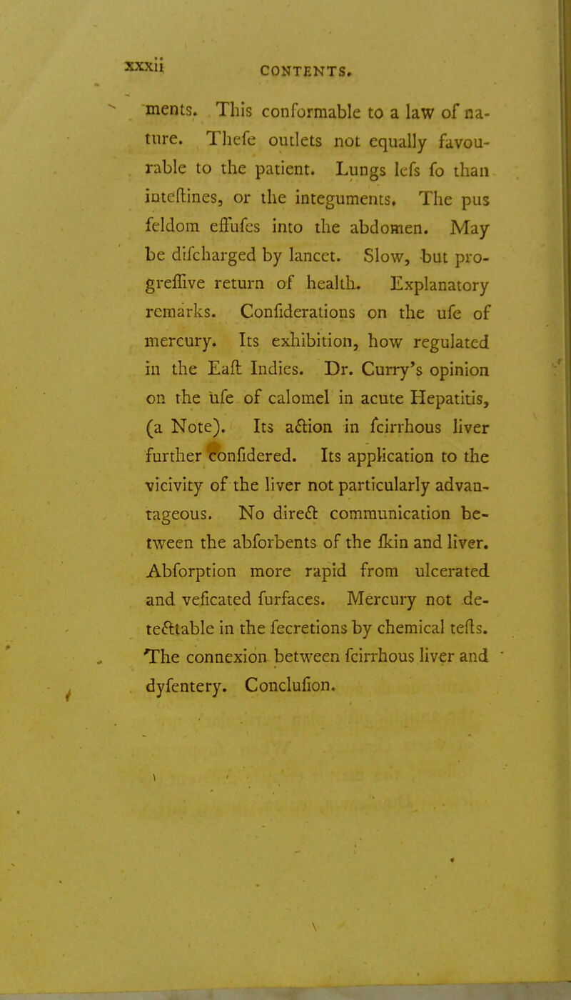 CONTENTS. ments. This conformable to a law of na- ture. Thefe outlets not equally favou- rable to the patient. Lungs Icfs fo than inteflines, or the integuments. The pus feldom effufcs into the abdomen. May be difcharged by lancet. Slow, but pro- greffive return of healtL Explanatory remarks. Confiderations on the ufe of mercury. Its exhibition, how regulated in the Eaft Indies. Dr. Curry's opinion on the ufe of calomel in acute Hepatitis, (a Note). Its aftion in fcirrhous liver further <confidered. Its application to the vicivity of the liver not particularly advan- tageous. No direft communication be- tween the abforbents of the fkin and liver. Abforption more rapid from ulcerated and veficated furfaces. Mercury not de- tectable in the fecretions by chemical tefls. The connexion between fcirrhous liver and dyfentery. Conclufion. \