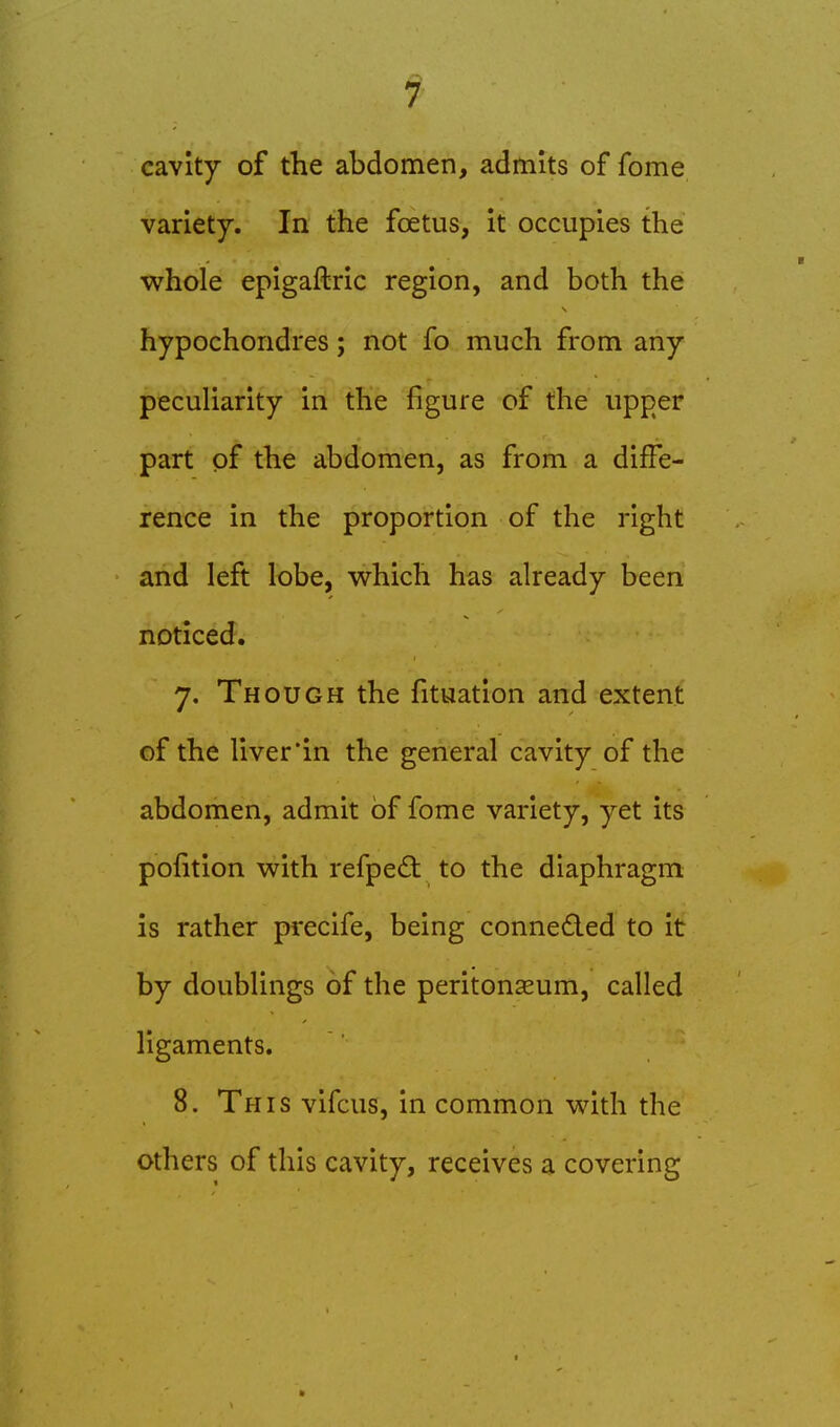 cavity of the abdomen, admits of fome variety. In the foetus, it occupies the whole epigaftric region, and both the hypochondres; not fo much from any peculiarity in the figure of the upper part of the abdomen, as from a diffe- rence in the proportion of the right and left lobe, w^hich has already been noticed. 7. Though the fituation and extent of the liver*in the general cavity of the abdomen, admit of fome variety, yet its pofition with refpe£t to the diaphragm is rather precife, being conneded to it by doublings of the peritonaeum, called ligaments. 8. This vifcus, in common with the others of this cavity, receives a covering