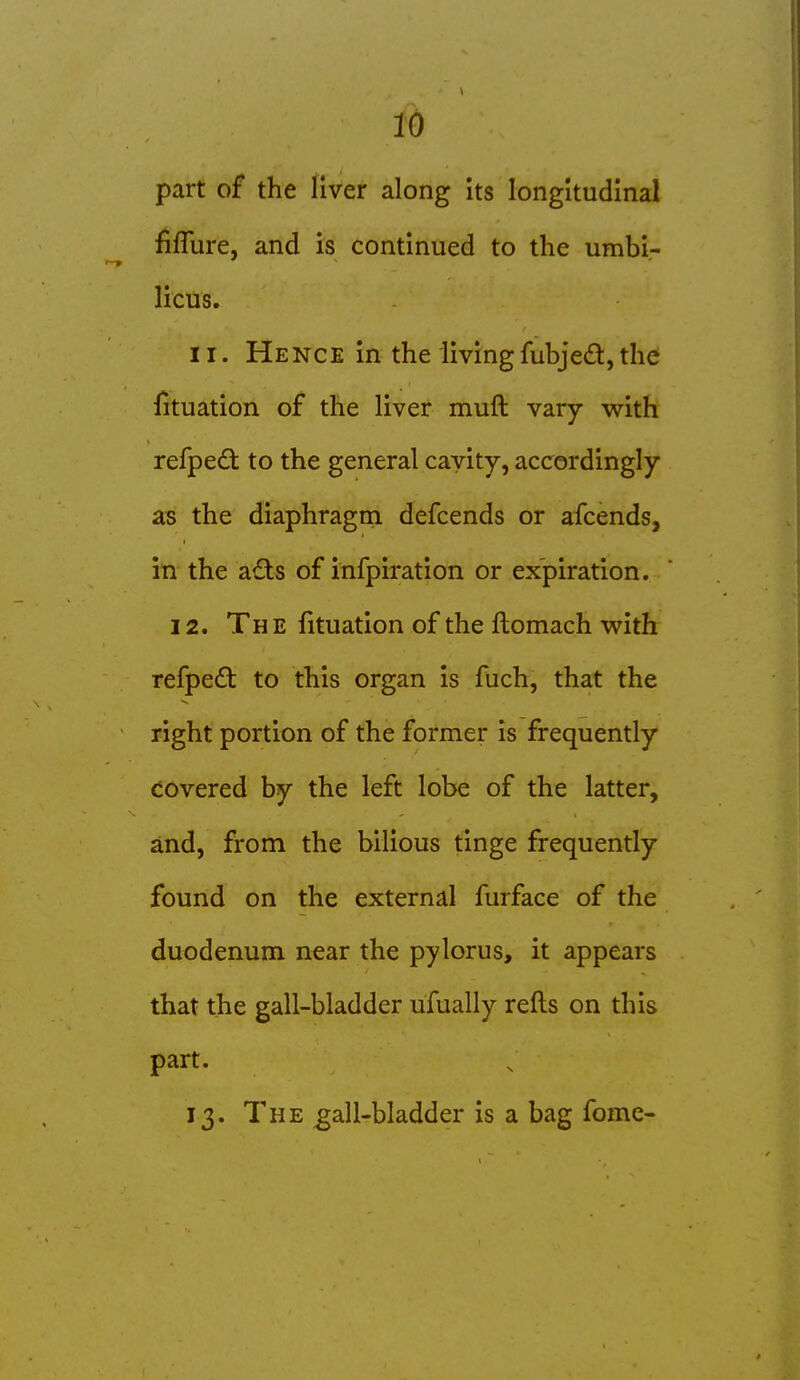 part of the liver along its longitudinal fiflure, and is continued to the umbi- licus. 11. Hence in the living fubjed, the lituation of the liver muft vary with refpedt to the general cavity, accordingly as the diaphragm defcends or afcends, in the a£ts of infpiration or expiration. 12. The fituation of the ftomach v\^ith refpedt to this organ is fuch, that the right portion of the former is frequently covered by the left lobe of the latter, and, from the bilious tinge frequently found on the external furface of the duodenum near the pylorus, it appears that the gall-bladder ufually refts on this part. 13. The ^all-bladder is a bag fome-