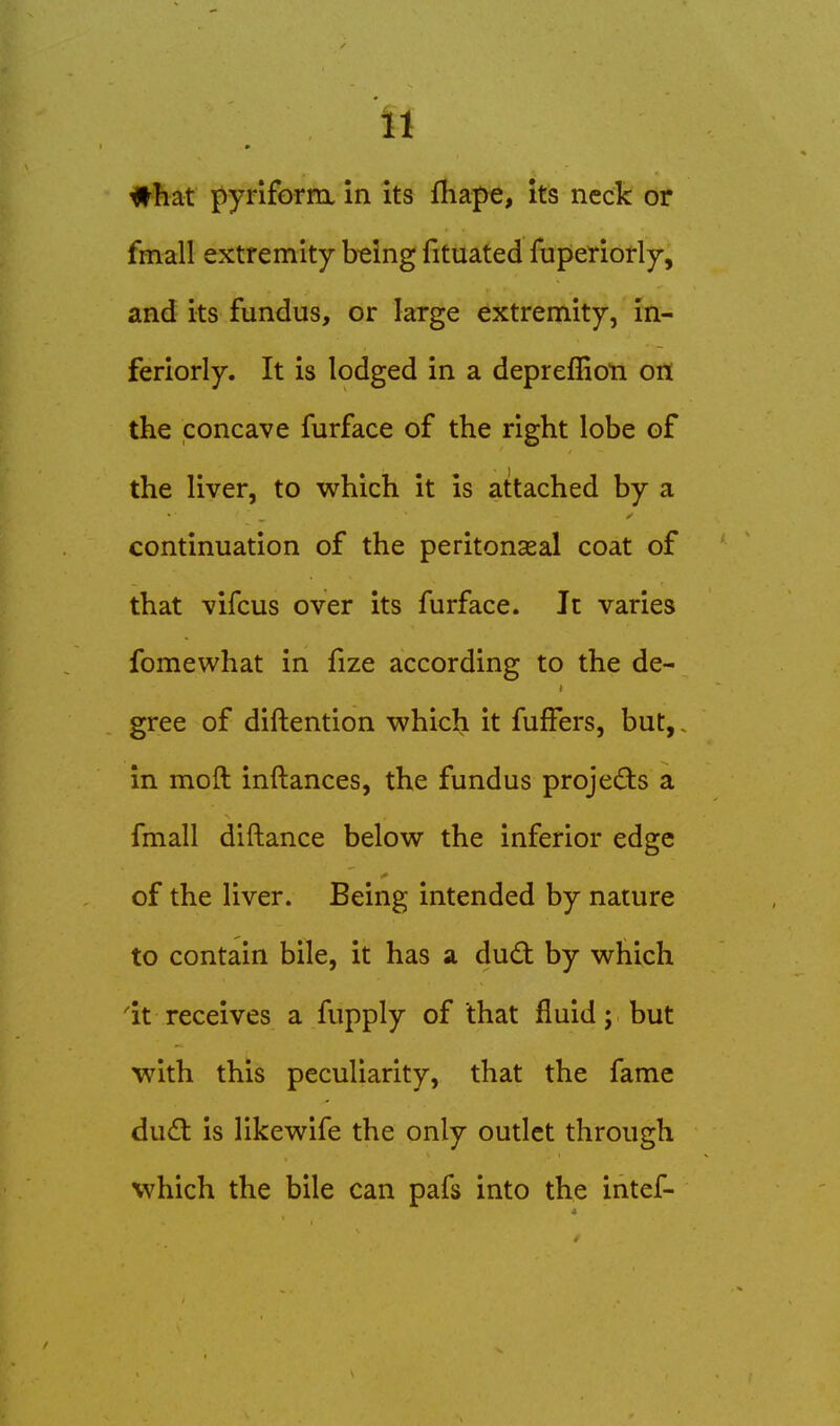 #hat pyriform in its fliape, its neck or fmall extremity being fituated fuperiorly, and its fundus, or large extremity, in- feriorly. It is lodged in a depreflioti oit the concave furface of the right lobe of the liver, to which it is attached by a continuation of the peritonaea! coat of that vifcus over its furface. It varies fomewhat in fize according to the de- gree of diftention which it fufFers, but,, in moft inftances, the fundus projed:s a fmall diftance below the inferior edge of the liver. Being intended by nature to contain bile, it has sl du£t by which 'it receives a fupply of that fluid; but with this peculiarity, that the fame dud: is likewife the only outlet through which the bile can pafs into the intef-