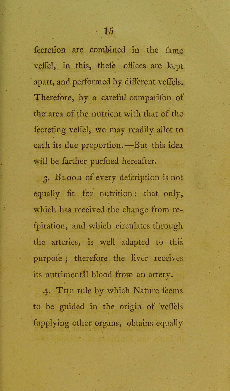 fecretlon are combined m the fame veflel, in this, thefe offices are kept apart, and performed by different veffels.. Therefore, by a careful comparifon of the' area of the nutrient with that of the fecreting veffel, we may readily allot to each its due proportion.—But this idea will be farther purfued hereafter. 3. Blood of every defcription is not equally fit for nutrition: that only, which has received the change from re- fpiration, and which circulates through the arteries, is well adapted to this purpofe ; therefore the liver receives its nutrimentAl blood from an artery. 4, The rule by which Nature feems to be guided in the origin of vefTels fupplying other organs, obtains equally