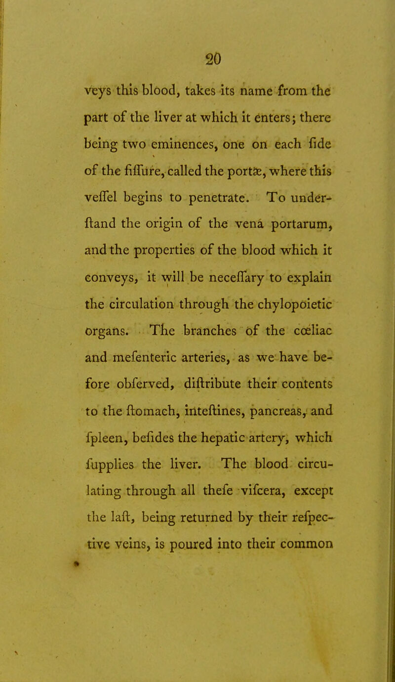 veys this blood, takes its name from the part of the liver at which it enters; there being two eminences, one on each fide of the fiflure, called the port5e, where this veflel begins to penetrate. To under^ ftand the origin of the vena portarum, and the properties of the blood which it conveys, it will be neceflary to explain the circulation through the chylopoietic organs. The branches of the cceliac and mefenteric arteries, as we have be- fore obferved, diftribute their contents to the ftomaeh, inteftines, pancreas, and fpleen, befides the hepatic artery, which fupplies the liver. The blood circu- lating through all thefe vifcera, except the laft, being returned by their refpec- tive veins, is poured into their common