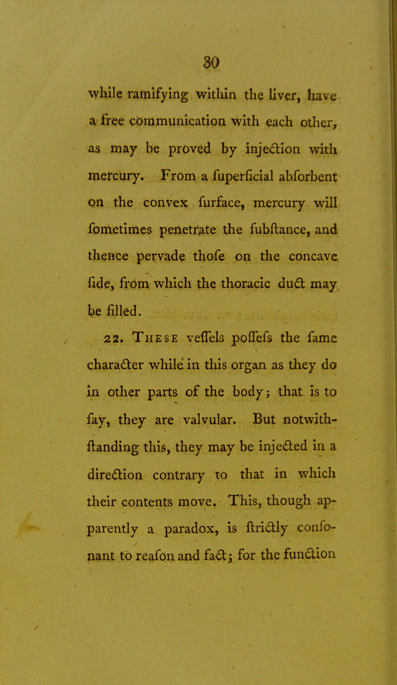 while ramifying witliln the liver, have a free communication with each other, as may be proved by injedion with mercury. From a fuperflcial abforbent Oft the convex furface, mercury will fometimcs penetrate the fubftance, and thence pervade thofe on the concave fide, from which the thoracic du6t may be filled. 22. These veflels pofTefs the fame character while in this organ as they do in other parts of the body; that is to fay, they are valvular. But notwith- ftanding this, they may be injeded in a diredion contrary to that in which their contents move. This, though ap- parently a paradox, is ftridly confo- nant to reafon and fad; for the fundion