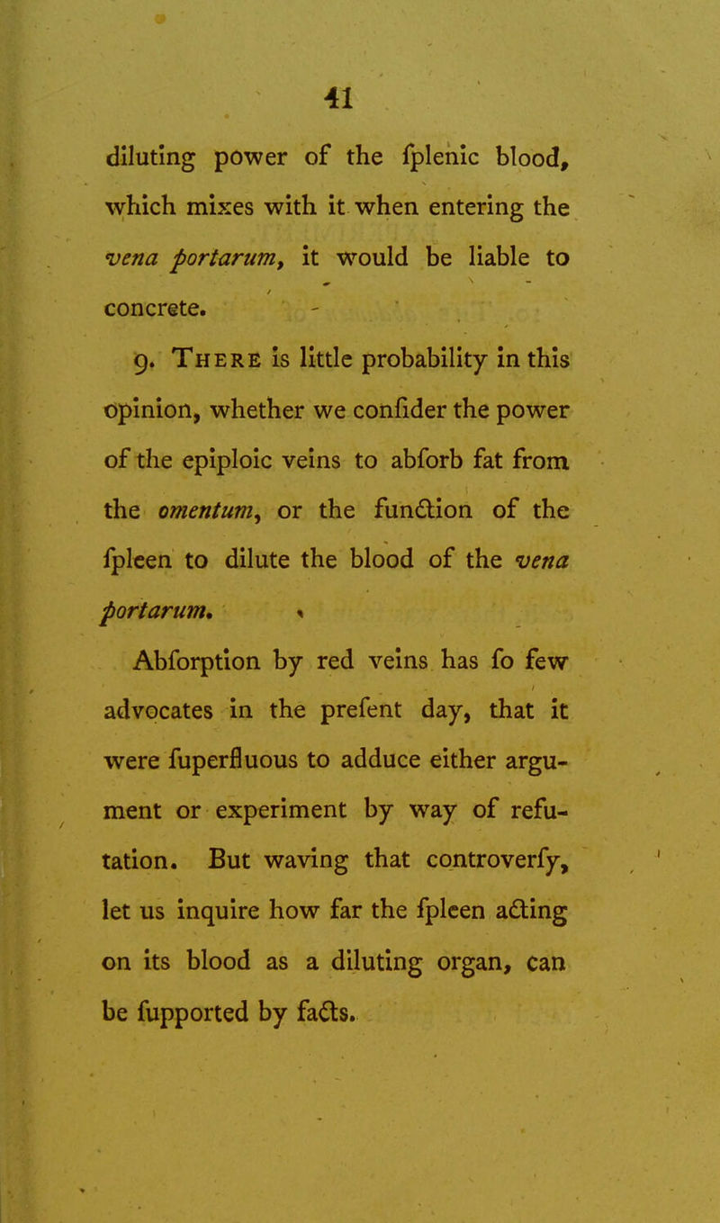 diluting power of the fplenic blood, which mixes with it when entering the vena portarum, it would be liable to concrete. 9. There is little probability in this opinion, whether we confider the power of the epiploic veins to abforb fat from the omentum^ or the fundbion of the fplcen to dilute the blood of the vena portarum, < Abforption by red veins has fo few advocates in the prefent day, that it were fuperfluous to adduce either argu- ment or experiment by way of refu- tation. But waving that controverfy, let us inquire how far the fplcen adling on its blood as a diluting organ, can be fupported by fads.