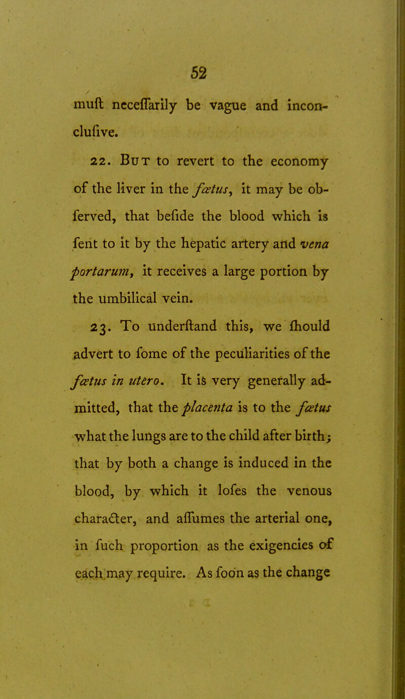 muft ncceflarily be vague and incon- clufive. 22. But to revert to the economy of the liver in the fcetus^ it may be ob- ferved, that befide the blood which is fent to it by the hepatic artery aiid vena portarum, it receives a large portion by the umbilical vein. 23. To underftand this, we fliould advert to fome of the peculiarities of the fcetus in uUro. It is very generally ad- mitted, that the placenta is to the frtus what the lungs are to the child after birth; that by both a change is induced in the blood, by which it lofes the venous character, and afTumes the arterial one, in fuch proportion as the exigencies of each.may require. As foon as the change